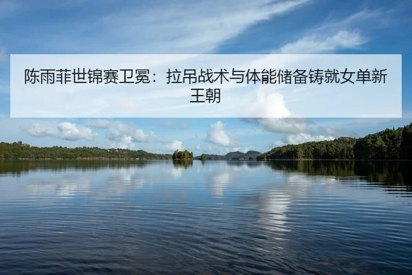 陈雨菲世锦赛卫冕：拉吊战术与体能储备铸就女单新王朝