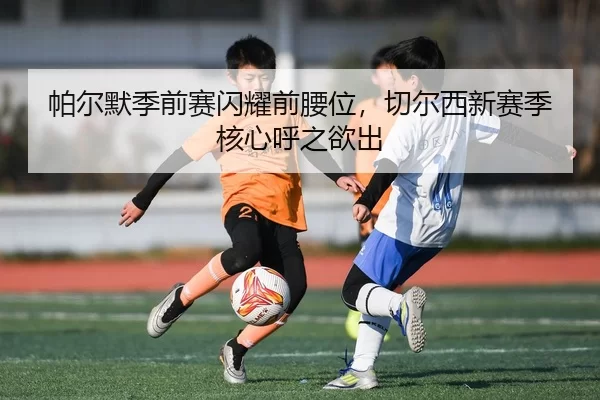 帕尔默季前赛闪耀前腰位，切尔西新赛季核心呼之欲出