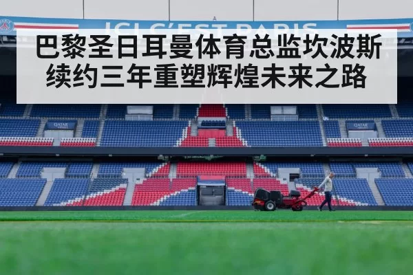 巴黎圣日耳曼体育总监坎波斯续约三年重塑辉煌未来之路