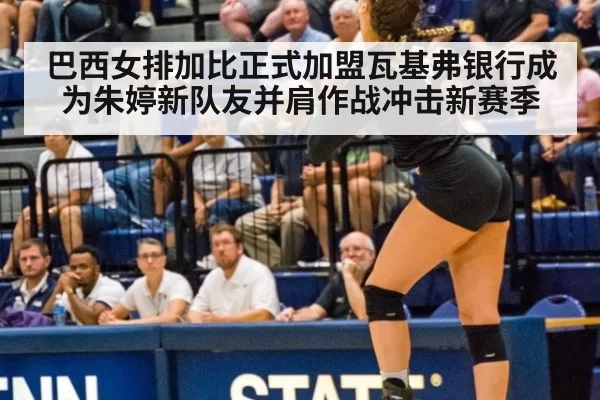 巴西女排加比正式加盟瓦基弗银行成为朱婷新队友并肩作战冲击新赛季