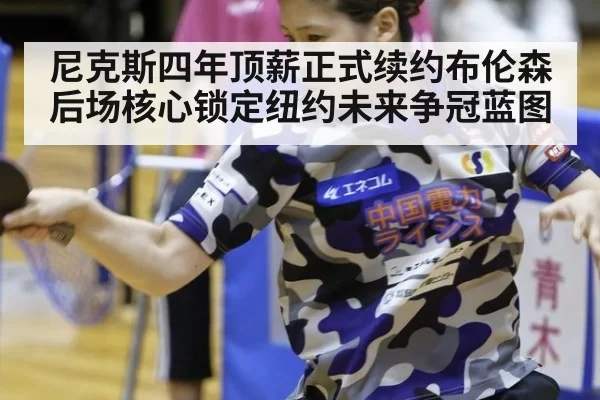 尼克斯四年顶薪正式续约布伦森后场核心锁定纽约未来争冠蓝图