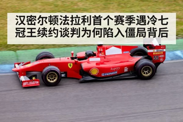 汉密尔顿法拉利首个赛季遇冷七冠王续约谈判为何陷入僵局背后